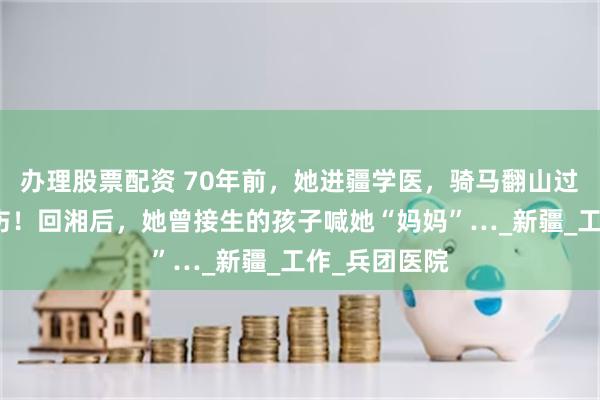 办理股票配资 70年前，她进疆学医，骑马翻山过悬崖救死扶伤！回湘后，她曾接生的孩子喊她“妈妈”…_新疆_工作_兵团医院