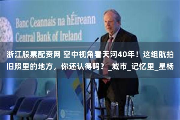 浙江股票配资网 空中视角看天河40年！这组航拍旧照里的地方，你还认得吗？_城市_记忆里_星杨