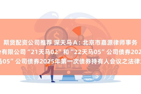 期货配资公司推荐 深天马Ａ: 北京市嘉源律师事务所关于天马微电子股份有限公司“21天马02”和“22天马05”公司债券2025年第一次债券持有人会议之法律意见书