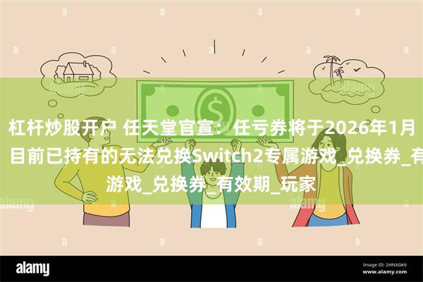 杠杆炒股开户 任天堂官宣：任亏券将于2026年1月30日停售，目前已持有的无法兑换Switch2专属游戏_兑换券_有效期_玩家