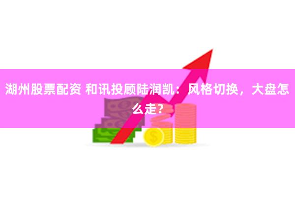 湖州股票配资 和讯投顾陆润凯：风格切换，大盘怎么走？