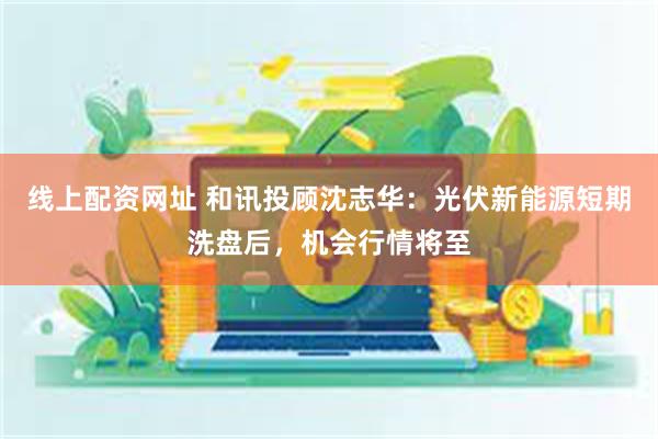 线上配资网址 和讯投顾沈志华：光伏新能源短期洗盘后，机会行情将至