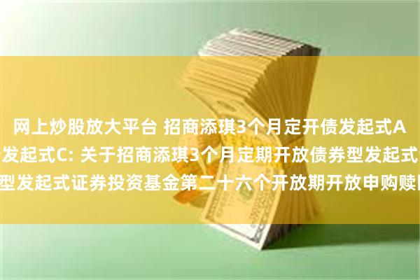 网上炒股放大平台 招商添琪3个月定开债发起式A,招商添琪3个月定开债发起式C: 关于招商添琪3个月定期开放债券型发起式证券投资基金第二十六个开放期开放申购赎回及转换业务的公告