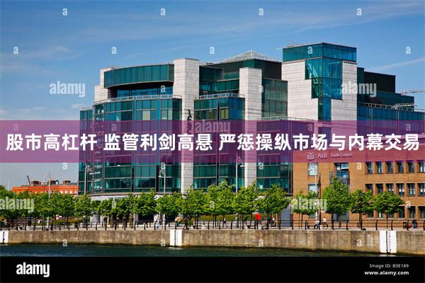 股市高杠杆 监管利剑高悬 严惩操纵市场与内幕交易