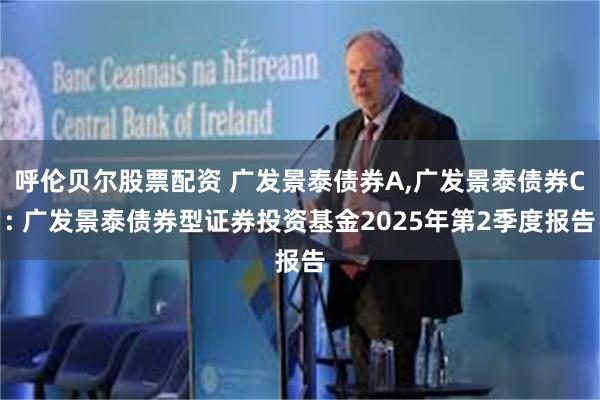 呼伦贝尔股票配资 广发景泰债券A,广发景泰债券C: 广发景泰债券型证券投资基金2025年第2季度报告