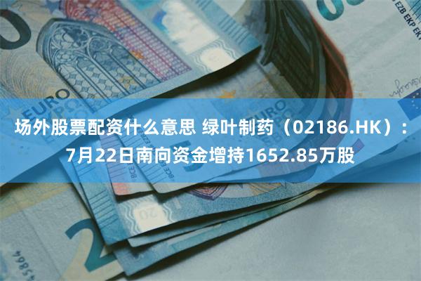 场外股票配资什么意思 绿叶制药（02186.HK）：7月22日南向资金增持1652.85万股