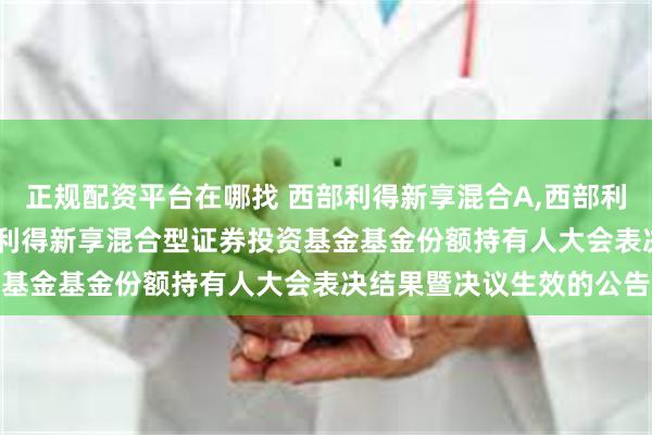 正规配资平台在哪找 西部利得新享混合A,西部利得新享混合C: 关于西部利得新享混合型证券投资基金基金份额持有人大会表决结果暨决议生效的公告