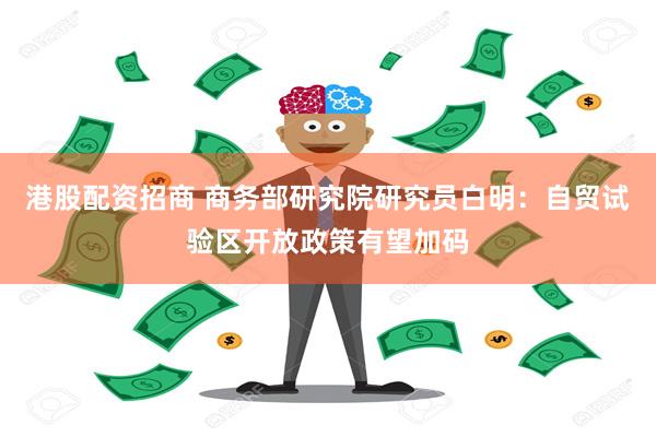 港股配资招商 商务部研究院研究员白明：自贸试验区开放政策有望加码