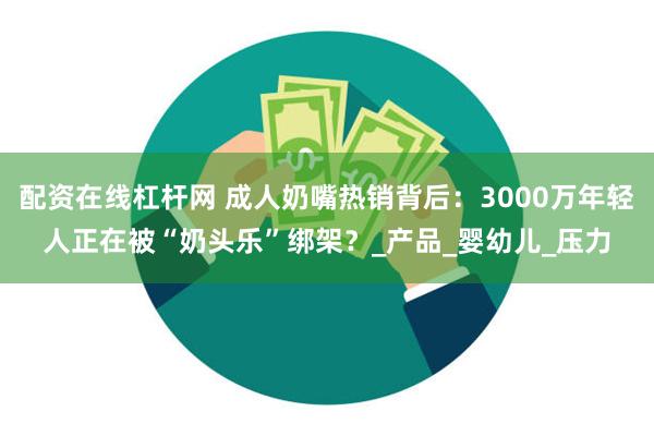 配资在线杠杆网 成人奶嘴热销背后：3000万年轻人正在被“奶头乐”绑架？_产品_婴幼儿_压力