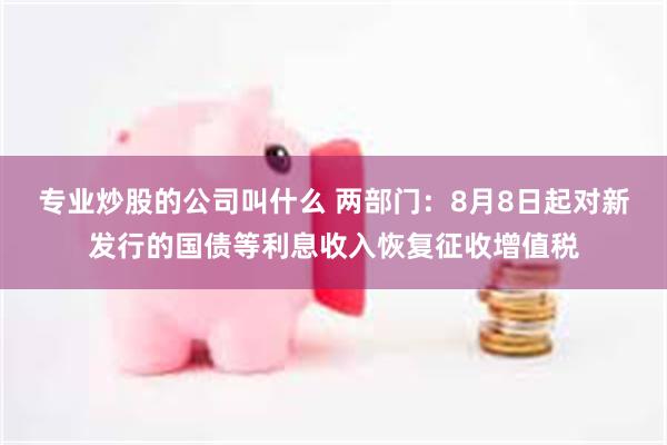 专业炒股的公司叫什么 两部门：8月8日起对新发行的国债等利息收入恢复征收增值税