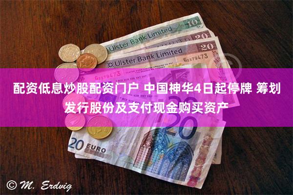配资低息炒股配资门户 中国神华4日起停牌 筹划发行股份及支付现金购买资产