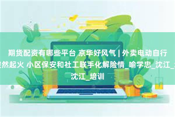 期货配资有哪些平台 京华好风气 | 外卖电动自行车突然起火 小区保安和社工联手化解险情_喻学忠_沈江_培训