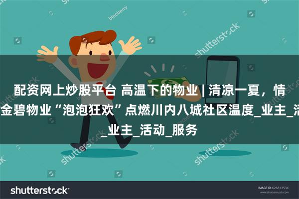 配资网上炒股平台 高温下的物业 | 清凉一夏，情满邻里！金碧物业“泡泡狂欢”点燃川内八城社区温度_业主_活动_服务