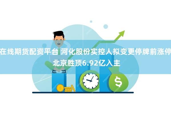 在线期货配资平台 河化股份实控人拟变更停牌前涨停 北京胜顶6.92亿入主