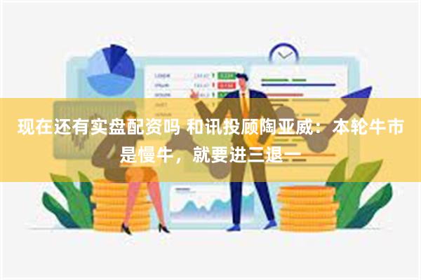 现在还有实盘配资吗 和讯投顾陶亚威：本轮牛市是慢牛，就要进三退一