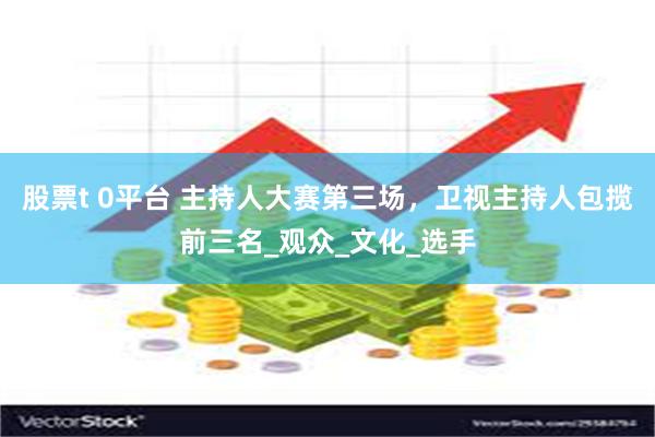 股票t 0平台 主持人大赛第三场，卫视主持人包揽前三名_观众_文化_选手