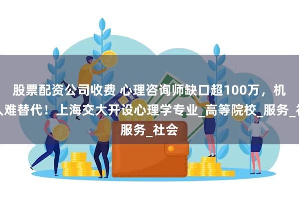 股票配资公司收费 心理咨询师缺口超100万，机器人难替代！上海交大开设心理学专业_高等院校_服务_社会