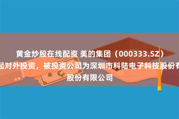 黄金炒股在线配资 美的集团（000333.SZ）新增一起对外投资，被投资公司为深圳市科陆电子科技股份有限公司