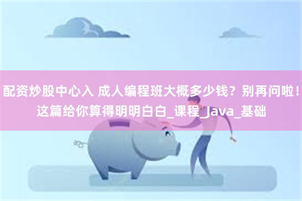 配资炒股中心入 成人编程班大概多少钱？别再问啦！这篇给你算得明明白白_课程_Java_基础
