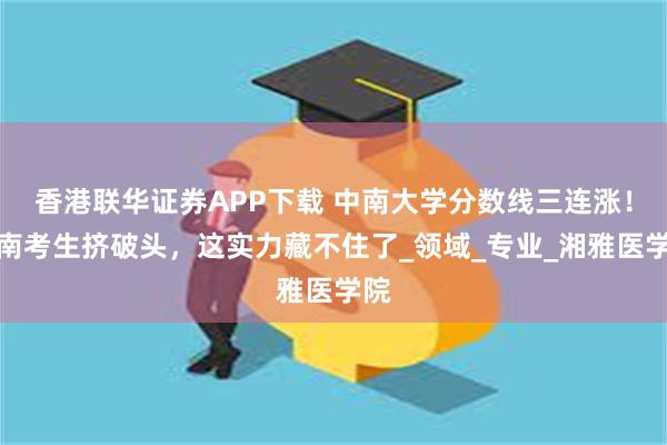 香港联华证券APP下载 中南大学分数线三连涨！湖南考生挤破头，这实力藏不住了_领域_专业_湘雅医学院