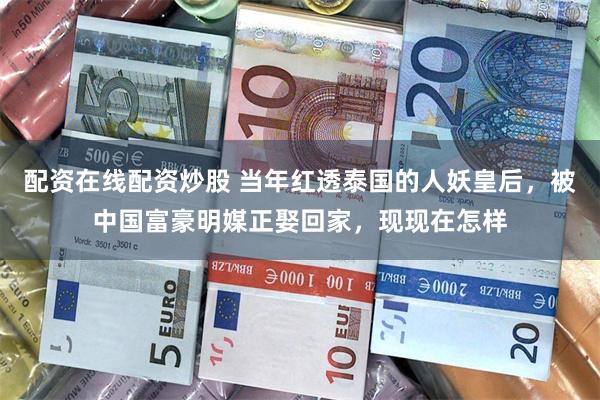 配资在线配资炒股 当年红透泰国的人妖皇后，被中国富豪明媒正娶回家，现现在怎样