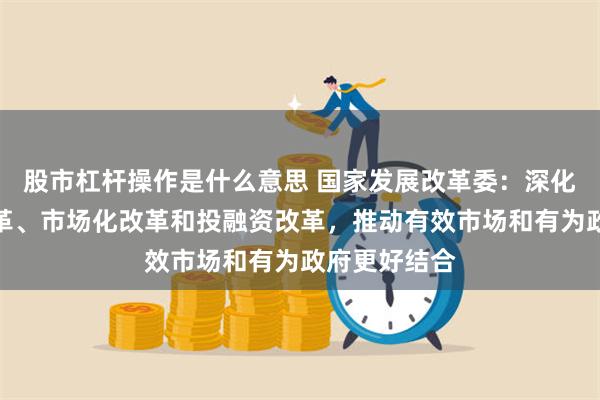 股市杠杆操作是什么意思 国家发展改革委：深化重点领域改革、市场化改革和投融资改革，推动有效市场和有为政府更好结合